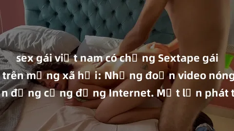 sex gái việt nam có chồng Sextape gái Việt Nam gây sốt trên mạng xã hội: Những đoạn video nóng nực kỳ gây chấn động cộng đồng Internet. Một lần phát tán đã khiến người xem không thể rời mắt.