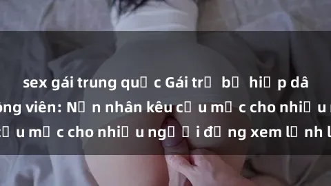 sex gái trung quốc Gái trẻ bị hiếp dâm bạo lực trong công viên: Nạn nhân kêu cứu mặc cho nhiều người đứng xem lạnh lùng