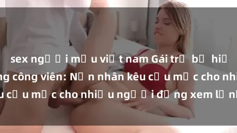 sex người mẫu việt nam Gái trẻ bị hiếp dâm bạo lực trong công viên: Nạn nhân kêu cứu mặc cho nhiều người đứng xem lạnh lùng