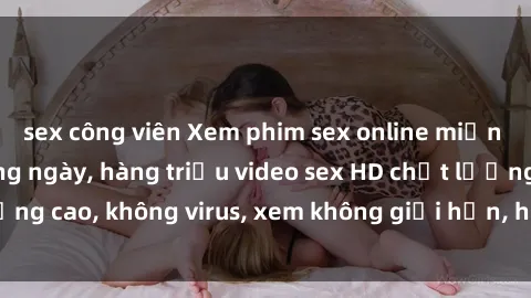 sex công viên Xem phim sex online miễn phí, cập nhật hàng ngày, hàng triệu video sex HD chất lượng cao, không virus, xem không giới hạn, hoàn toàn miễn phí.