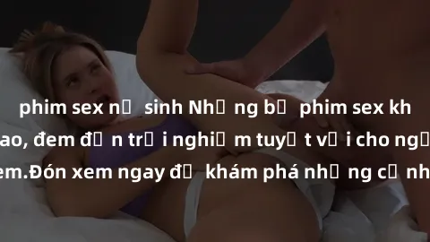 phim sex nữ sinh Những bộ phim sex không che HD đỉnh cao, đem đến trải nghiệm tuyệt vời cho người xem.Đón xem ngay để khám phá những cảnh quay đẹp mắt và kích thích.