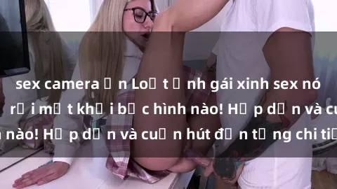 sex camera ẩn Loạt ảnh gái xinh sex nóng bỏng, không thể rời mắt khỏi bức hình nào! Hấp dẫn và cuốn hút đến từng chi tiết.