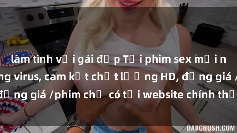làm tình với gái đẹp Tải phim sex mới nhất cực nhanh không virus, cam kết chất lượng HD, đồng giá /phim chỉ có tại website chính thức. Đặt ngay!