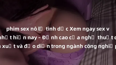 phim sex nô lệ tình dục Xem ngay sex video Việt Nam hot nhất hiện nay – Đỉnh cao của nghệ thuật diễn xuất và đạo diễn trong ngành công nghiệp phim người lớn tại đây!