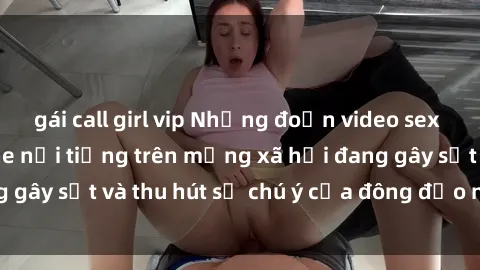gái call girl vip Những đoạn video sex Việt Nam không che nổi tiếng trên mạng xã hội đang gây sốt và thu hút sự chú ý của đông đảo người xem.