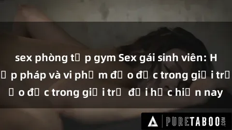sex phòng tập gym Sex gái sinh viên: Hành vi gấu không hợp pháp và vi phạm đạo đức trong giới trẻ đại học hiện nay