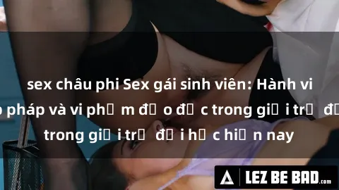 sex châu phi Sex gái sinh viên: Hành vi gấu không hợp pháp và vi phạm đạo đức trong giới trẻ đại học hiện nay