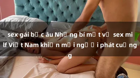 sex gái bắc âu Những bí mật về sex milf Việt Nam khiến mọi người phát cuồng