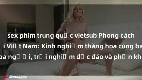 sex phim trung quốc vietsub Phong cách sex 3P độc đáo tại Việt Nam: Kinh nghiệm thăng hoa cùng ba người, trải nghiệm độc đáo và phấn khích không thể bỏ lỡ!