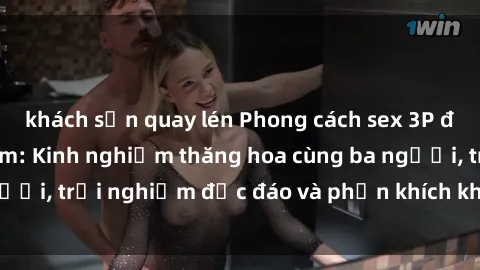 khách sạn quay lén Phong cách sex 3P độc đáo tại Việt Nam: Kinh nghiệm thăng hoa cùng ba người, trải nghiệm độc đáo và phấn khích không thể bỏ lỡ!