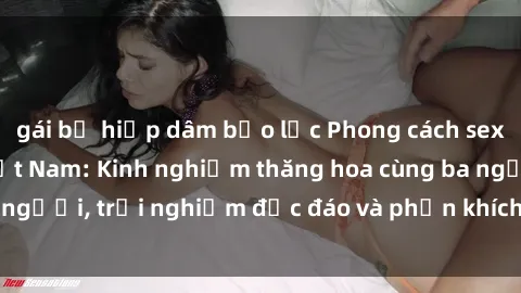 gái bị hiếp dâm bạo lực Phong cách sex 3P độc đáo tại Việt Nam: Kinh nghiệm thăng hoa cùng ba người, trải nghiệm độc đáo và phấn khích không thể bỏ lỡ!