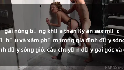 gái nóng bỏng khỏa thân Kỳ án sex mẹ con Việt Nam: Sự sở hữu và xâm phạm trong gia đình đầy sóng gió, câu chuyện đầy gai góc và đau lòng.