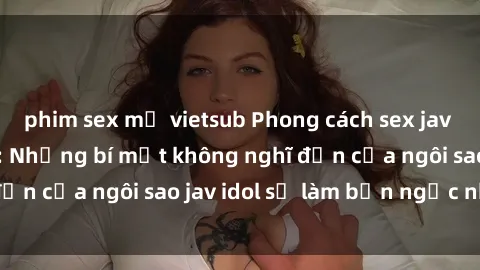phim sex mỹ vietsub Phong cách sex jav idol siêu hấp dẫn: Những bí mật không nghĩ đến của ngôi sao jav idol sẽ làm bạn ngạc nhiên!