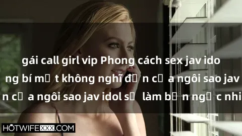 gái call girl vip Phong cách sex jav idol siêu hấp dẫn: Những bí mật không nghĩ đến của ngôi sao jav idol sẽ làm bạn ngạc nhiên!