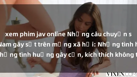 xem phim jav online Những câu chuyện sex sinh viên Việt Nam gây sốt trên mạng xã hội: Những tình huống gây cấn, kích thích không thể bỏ qua