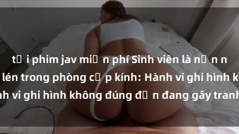 tải phim jav miễn phí Sinh viên là nạn nhân của video quay lén trong phòng cấp kính: Hành vi ghi hình không đúng đắn đang gây tranh cãi lớn