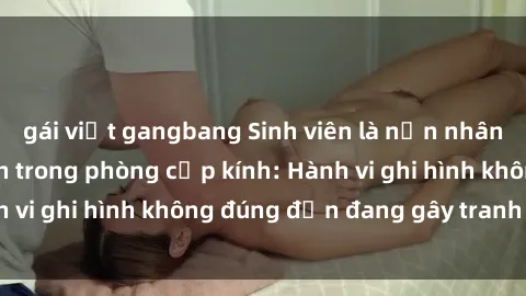 gái việt gangbang Sinh viên là nạn nhân của video quay lén trong phòng cấp kính: Hành vi ghi hình không đúng đắn đang gây tranh cãi lớn