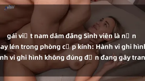 gái việt nam dâm đãng Sinh viên là nạn nhân của video quay lén trong phòng cấp kính: Hành vi ghi hình không đúng đắn đang gây tranh cãi lớn