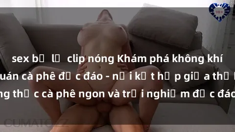sex bị lộ clip nóng Khám phá không khí độc đáo tại sex quán cà phê độc đáo - nơi kết hợp giữa thưởng thức cà phê ngon và trải nghiệm độc đáo của không gian sex shop.