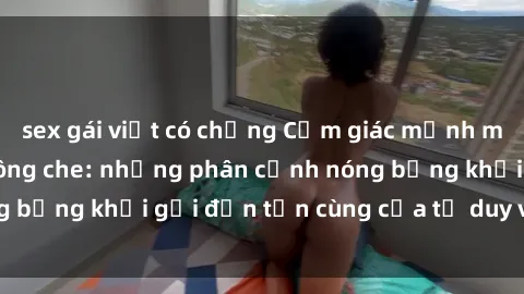 sex gái việt có chồng Cảm giác mạnh mẽ với sex BDSM không che: những phân cảnh nóng bỏng khơi gợi đến tận cùng của tư duy và cơ thể.
