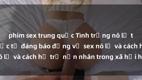 phim sex trung quốc Tình trạng nô lệ tình dục: Những thực tế đáng báo động về sex nô lệ và cách hỗ trợ nạn nhân trong xã hội hiện nay