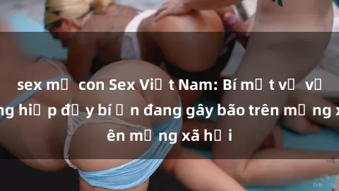 sex mẹ con Sex Việt Nam: Bí mật về vụ cưỡng hiếp đầy bí ẩn đang gây bão trên mạng xã hội