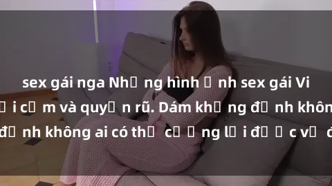 sex gái nga Những hình ảnh sex gái Việt xinh đẹp đầy gợi cảm và quyến rũ. Dám khẳng định không ai có thể cưỡng lại được vẻ đẹp của họ.