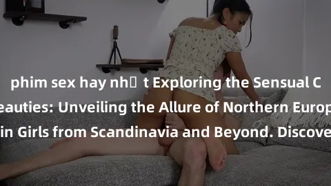 phim sex hay nhất Exploring the Sensual Charms of Nordic Beauties: Unveiling the Allure of Northern European Sexiness in Girls from Scandinavia and Beyond. Discover the Seductive Secrets of Northern E