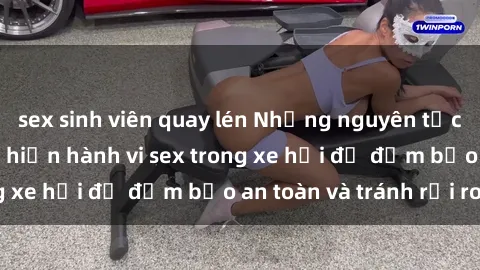 sex sinh viên quay lén Những nguyên tắc cần nhớ khi thực hiện hành vi sex trong xe hơi để đảm bảo an toàn và tránh rủi ro.