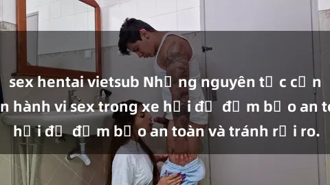 sex hentai vietsub Những nguyên tắc cần nhớ khi thực hiện hành vi sex trong xe hơi để đảm bảo an toàn và tránh rủi ro.