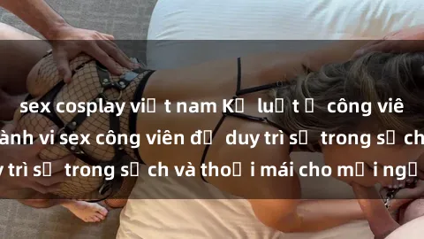 sex cosplay việt nam Kỷ luật ở công viên: Chấn chỉnh hành vi sex công viên để duy trì sự trong sạch và thoải mái cho mọi người.