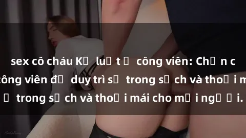 sex cô cháu Kỷ luật ở công viên: Chấn chỉnh hành vi sex công viên để duy trì sự trong sạch và thoải mái cho mọi người.