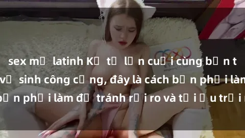 sex mỹ latinh Kể từ lần cuối cùng bạn thực hành sex nhà vệ sinh công cộng, đây là cách bạn phải làm để tránh rủi ro và tối ưu trải nghiệm.