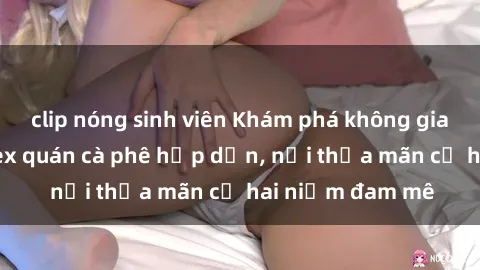clip nóng sinh viên Khám phá không gian độc đáo tại sex quán cà phê hấp dẫn, nơi thỏa mãn cả hai niềm đam mê
