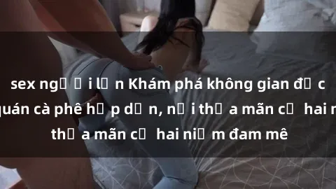 sex người lớn Khám phá không gian độc đáo tại sex quán cà phê hấp dẫn, nơi thỏa mãn cả hai niềm đam mê