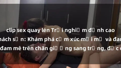 clip sex quay lén Trải nghiệm đỉnh cao tình yêu tại sex khách sạn: Khám phá cảm xúc mới mẻ và đam mê trên chăn giường sang trọng, độc đáo, không giới hạn.