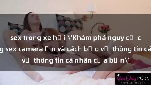 sex trong xe hơi 'Khám phá nguy cơ của việc sử dụng sex camera ẩn và cách bảo vệ thông tin cá nhân của bạn'