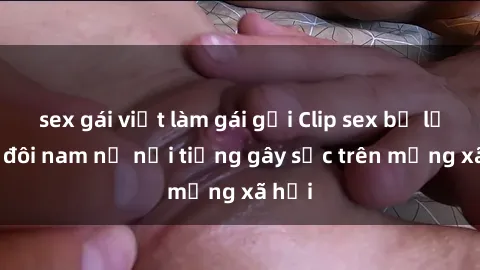 sex gái việt làm gái gọi Clip sex bị lộ của đôi nam nữ nổi tiếng gây sốc trên mạng xã hội
