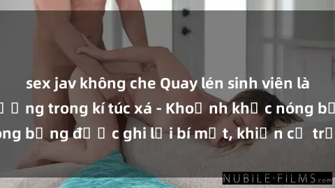 sex jav không che Quay lén sinh viên làm tình ngay trên giường trong kí túc xá - Khoảnh khắc nóng bỏng được ghi lại bí mật, khiến cả trường học xôn xao.