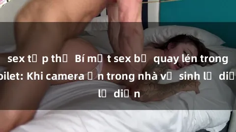 sex tập thể Bí mật sex bị quay lén trong toilet: Khi camera ẩn trong nhà vệ sinh lộ diện