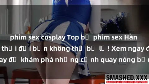 phim sex cosplay Top bộ phim sex Hàn Quốc hot nhất mọi thời đại bạn không thể bỏ lỡ! Xem ngay để khám phá những cảnh quay nóng bỏng, đầy nghẹt thở!
