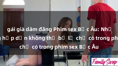 gái già dâm đãng Phim sex Bắc Âu: Những cảnh nóng hấp dẫn không thể bỏ lỡ chỉ có trong phim sex Bắc Âu
