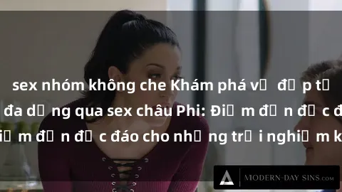 sex nhóm không che Khám phá vẻ đẹp tự nhiên và văn hóa đa dạng qua sex châu Phi: Điểm đến độc đáo cho những trải nghiệm khó quên