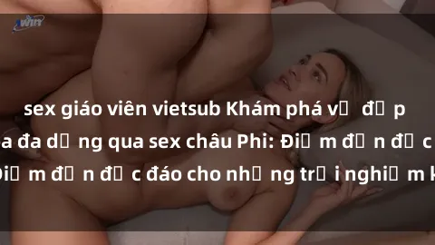 sex giáo viên vietsub Khám phá vẻ đẹp tự nhiên và văn hóa đa dạng qua sex châu Phi: Điểm đến độc đáo cho những trải nghiệm khó quên