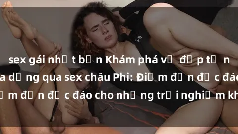 sex gái nhật bản Khám phá vẻ đẹp tự nhiên và văn hóa đa dạng qua sex châu Phi: Điểm đến độc đáo cho những trải nghiệm khó quên
