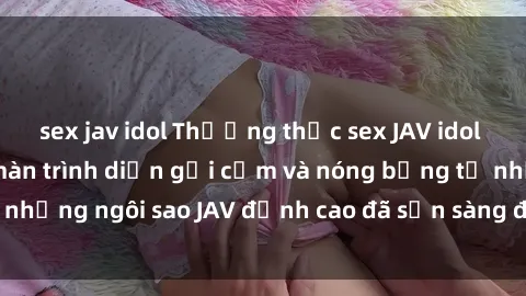 sex jav idol Thưởng thức sex JAV idol miễn phí: Những màn trình diễn gợi cảm và nóng bỏng từ những ngôi sao JAV đỉnh cao đã sẵn sàng để bạn khám phá.
