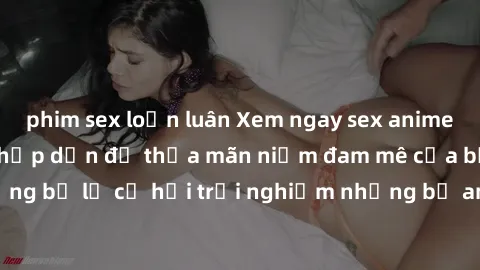 phim sex loạn luân Xem ngay sex anime vietsub cực hot và hấp dẫn để thỏa mãn niềm đam mê của bạn! Đừng bỏ lỡ cơ hội trải nghiệm những bộ anime đỉnh cao chỉ có tại đây!