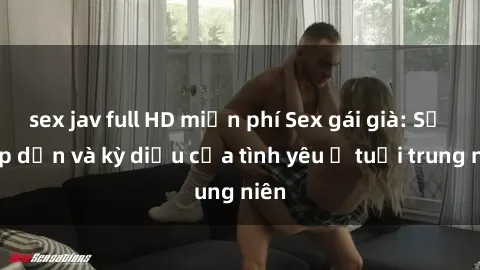 sex jav full HD miễn phí Sex gái già: Sự hấp dẫn và kỳ diệu của tình yêu ở tuổi trung niên