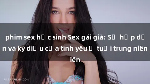 phim sex học sinh Sex gái già: Sự hấp dẫn và kỳ diệu của tình yêu ở tuổi trung niên