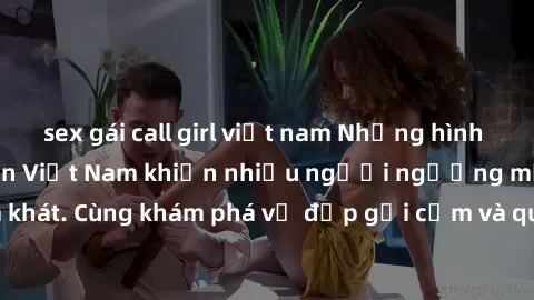 sex gái call girl việt nam Những hình ảnh sex gái sinh viên Việt Nam khiến nhiều người ngưỡng mộ và thèm khát. Cùng khám phá vẻ đẹp gợi cảm và quyến rũ của những cô gái trẻ này.